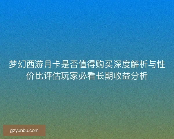 梦幻西游月卡是否值得购买深度解析与性价比评估玩家必看长期收益分析