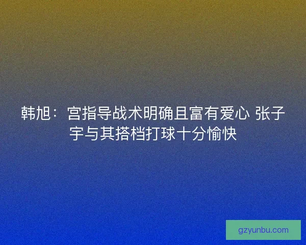 韩旭：宫指导战术明确且富有爱心 张子宇与其搭档打球十分愉快