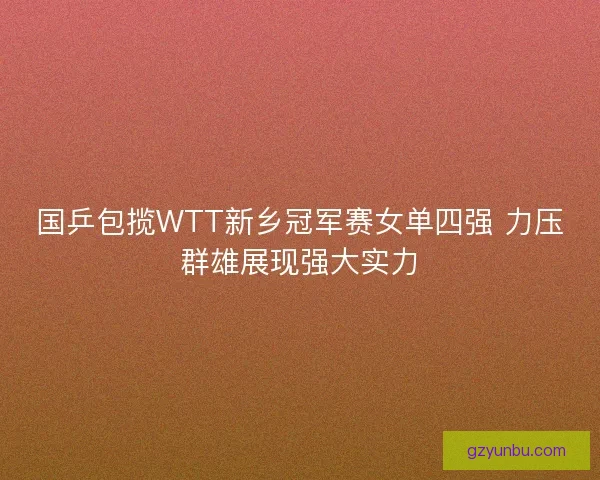 国乒包揽WTT新乡冠军赛女单四强 力压群雄展现强大实力