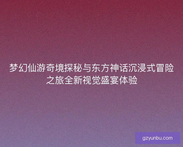 梦幻仙游奇境探秘与东方神话沉浸式冒险之旅全新视觉盛宴体验