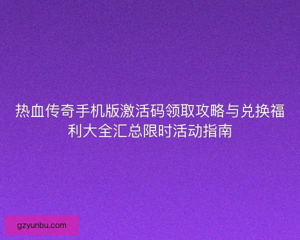 热血传奇手机版激活码领取攻略与兑换福利大全汇总限时活动指南