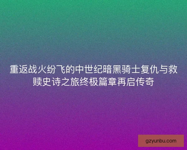 重返战火纷飞的中世纪暗黑骑士复仇与救赎史诗之旅终极篇章再启传奇