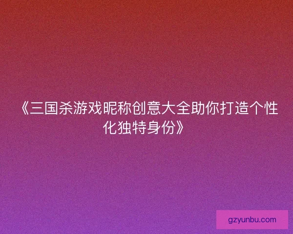 《三国杀游戏昵称创意大全助你打造个性化独特身份》