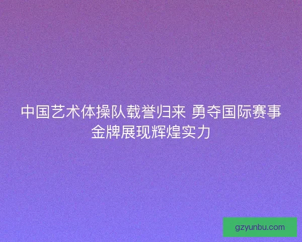 中国艺术体操队载誉归来 勇夺国际赛事金牌展现辉煌实力