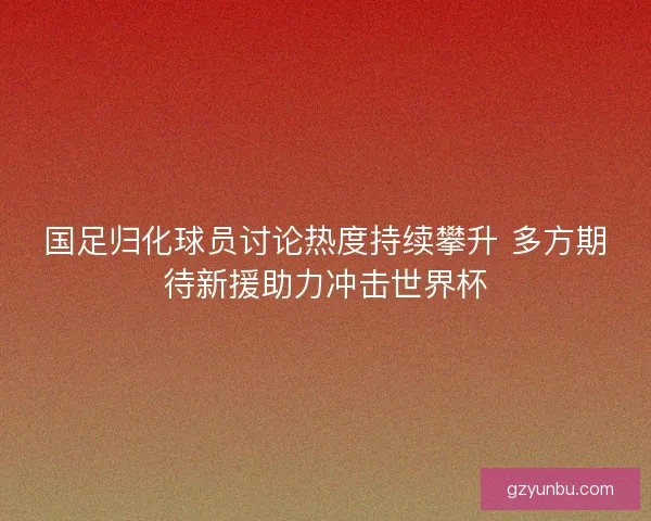 国足归化球员讨论热度持续攀升 多方期待新援助力冲击世界杯
