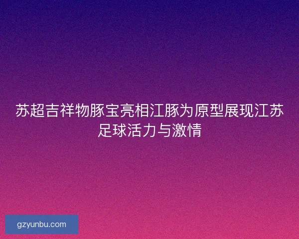 苏超吉祥物豚宝亮相江豚为原型展现江苏足球活力与激情