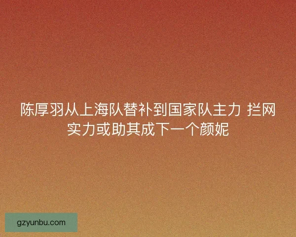 陈厚羽从上海队替补到国家队主力 拦网实力或助其成下一个颜妮