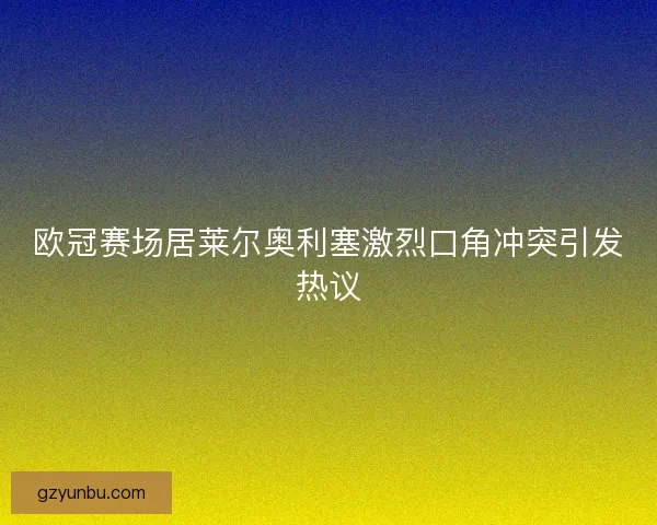 欧冠赛场居莱尔奥利塞激烈口角冲突引发热议