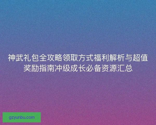 神武礼包全攻略领取方式福利解析与超值奖励指南冲级成长必备资源汇总