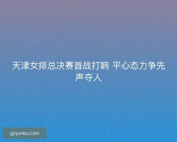 天津女排总决赛首战打响 平心态力争先声夺人