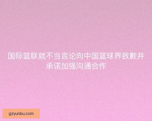 国际篮联就不当言论向中国篮球界致歉并承诺加强沟通合作