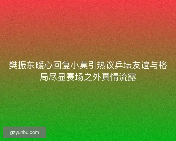 樊振东暖心回复小莫引热议乒坛友谊与格局尽显赛场之外真情流露
